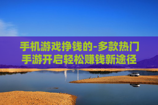 手机游戏挣钱的-多款热门手游开启轻松赚钱新途径 手机游戏挣钱的-多款热门手游开启轻松赚钱新途径