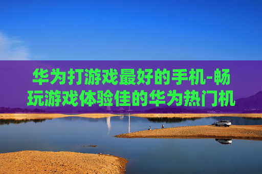 华为打游戏最好的手机-畅玩游戏体验佳的华为热门机型