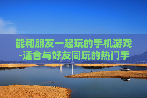 能和朋友一起玩的手机游戏-适合与好友同玩的热门手机游戏推荐