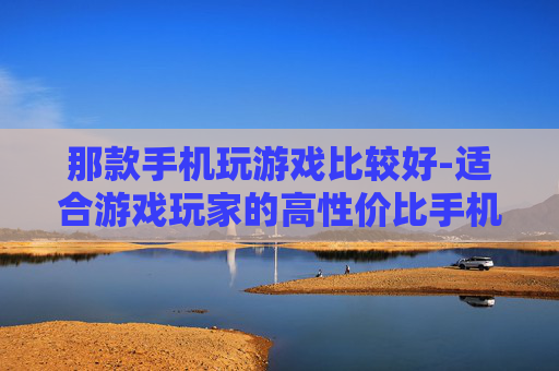 那款手机玩游戏比较好-适合游戏玩家的高性价比手机推荐