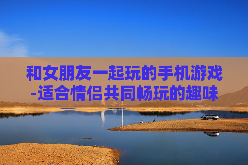 和女朋友一起玩的手机游戏-适合情侣共同畅玩的趣味手机游戏