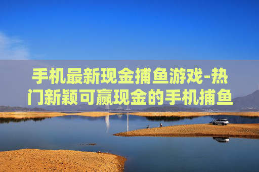 手机最新现金捕鱼游戏-热门新颖可赢现金的手机捕鱼玩法
