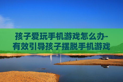 孩子爱玩手机游戏怎么办-有效引导孩子摆脱手机游戏沉迷方法