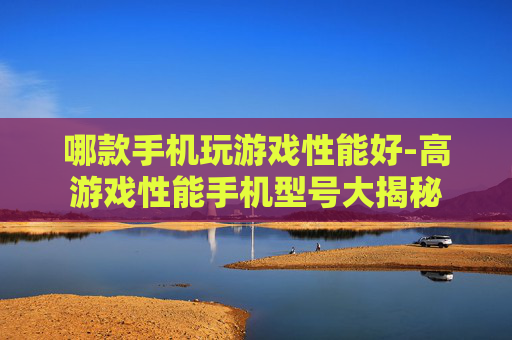 哪款手机玩游戏性能好-高游戏性能手机型号大揭秘
