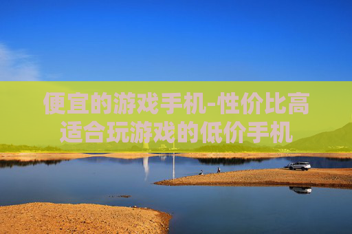 便宜的游戏手机-性价比高适合玩游戏的低价手机