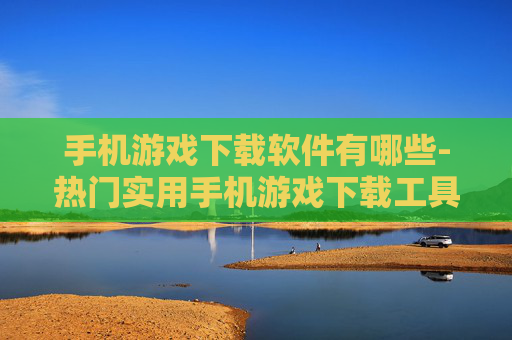 手机游戏下载软件有哪些-热门实用手机游戏下载工具大盘点