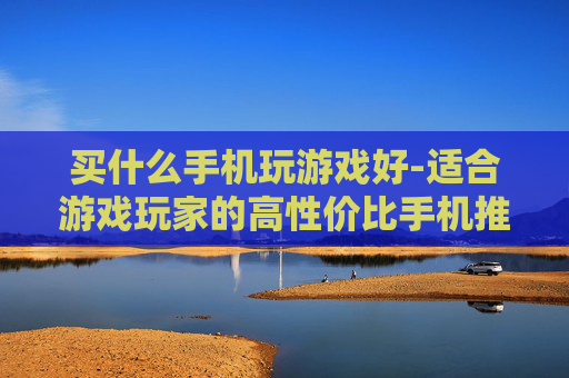 买什么手机玩游戏好-适合游戏玩家的高性价比手机推荐