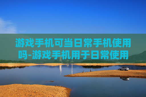 游戏手机可当日常手机使用吗-游戏手机用于日常使用的可行性探讨