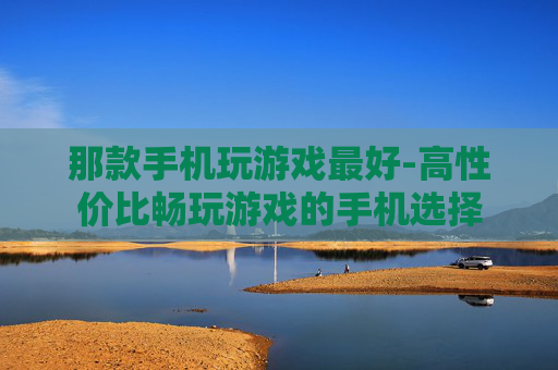 那款手机玩游戏最好-高性价比畅玩游戏的手机选择