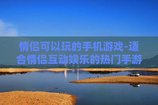 情侣可以玩的手机游戏-适合情侣互动娱乐的热门手游推荐