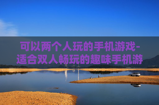 可以两个人玩的手机游戏-适合双人畅玩的趣味手机游戏推荐