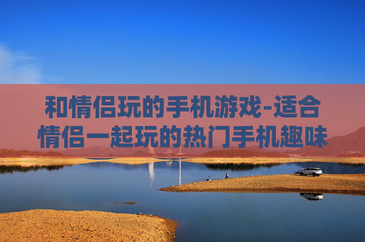 和情侣玩的手机游戏-适合情侣一起玩的热门手机趣味游戏