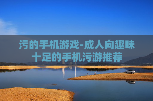 污的手机游戏-成人向趣味十足的手机污游推荐
