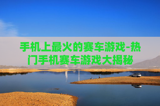 手机上最火的赛车游戏-热门手机赛车游戏大揭秘