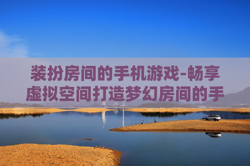 装扮房间的手机游戏-畅享虚拟空间打造梦幻房间的手游体验