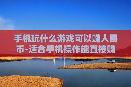 手机玩什么游戏可以赚人民币-适合手机操作能直接赚现金的游戏推荐
