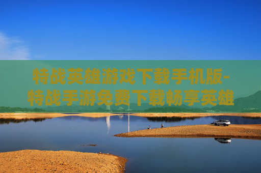 特战英雄游戏下载手机版-特战手游免费下载畅享英雄战斗体验