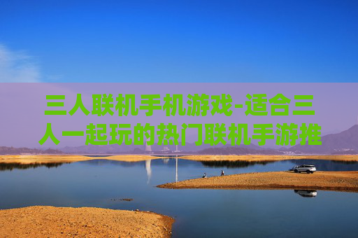 三人联机手机游戏-适合三人一起玩的热门联机手游推荐