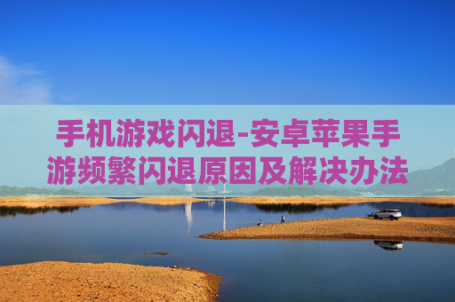 手机游戏闪退-安卓苹果手游频繁闪退原因及解决办法