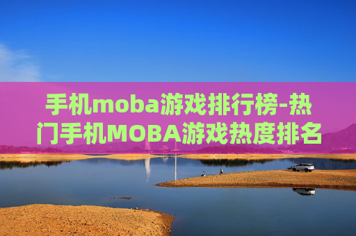 手机moba游戏排行榜-热门手机MOBA游戏热度排名情况