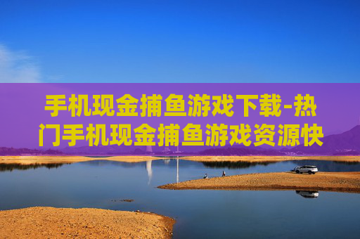 手机现金捕鱼游戏下载-热门手机现金捕鱼游戏资源快速获取
