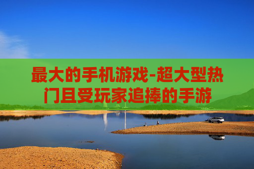最大的手机游戏-超大型热门且受玩家追捧的手游