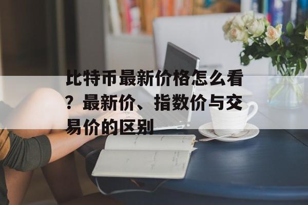 比特币最新价格怎么看？最新价、指数价与交易价的区别