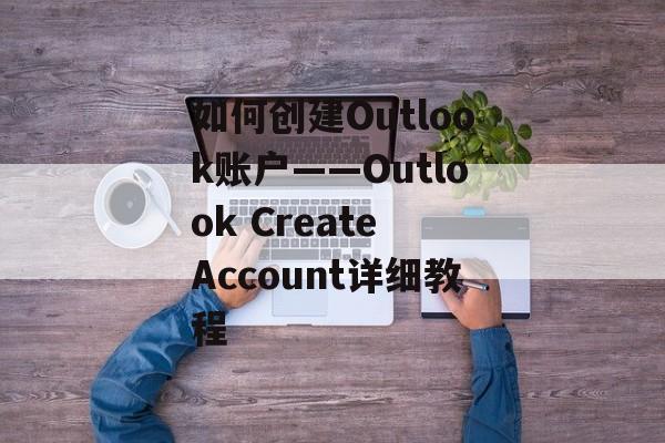 如何创建Outlook账户——Outlook Create Account详细教程