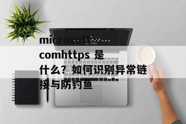 microsoft comhttps 是什么？如何识别异常链接与防钓鱼