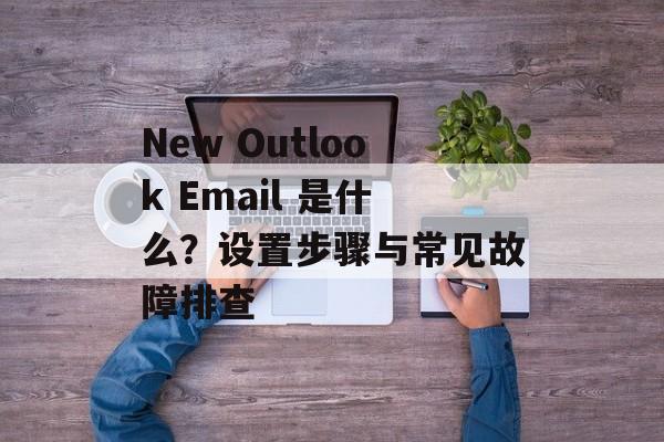 New Outlook Email 是什么？设置步骤与常见故障排查