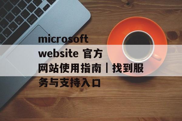 microsoft website 官方网站使用指南｜找到服务与支持入口