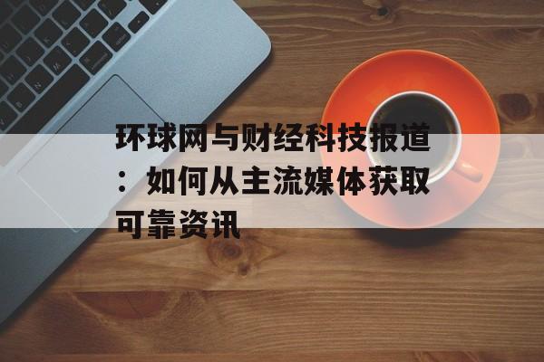 环球网与财经科技报道：如何从主流媒体获取可靠资讯