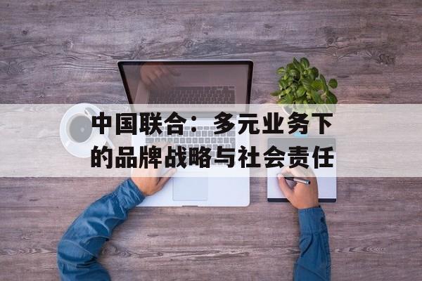中国联合：多元业务下的品牌战略与社会责任