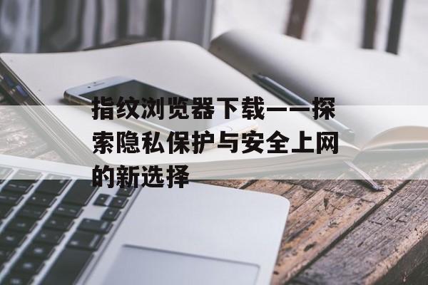 指纹浏览器下载——探索隐私保护与安全上网的新选择