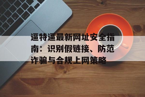逼特逼最新网址安全指南：识别假链接、防范诈骗与合规上网策略